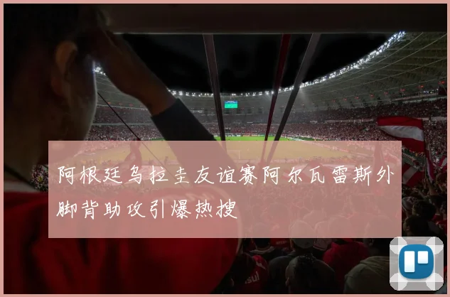 阿根廷乌拉圭友谊赛阿尔瓦雷斯外脚背助攻引爆热搜