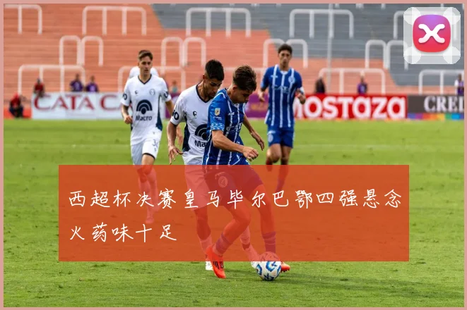 西超杯决赛皇马毕尔巴鄂四强悬念火药味十足