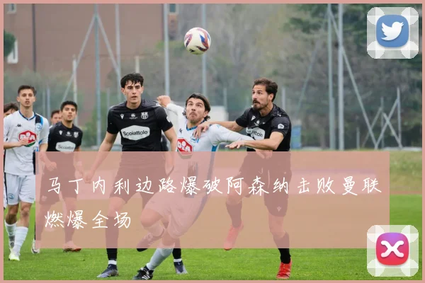马丁内利边路爆破阿森纳击败曼联燃爆全场