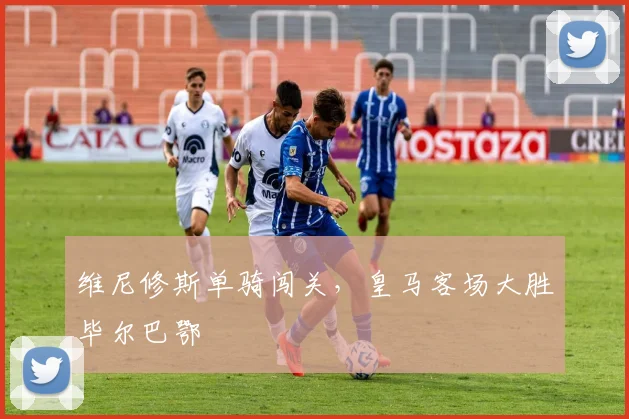 维尼修斯单骑闯关，皇马客场大胜毕尔巴鄂