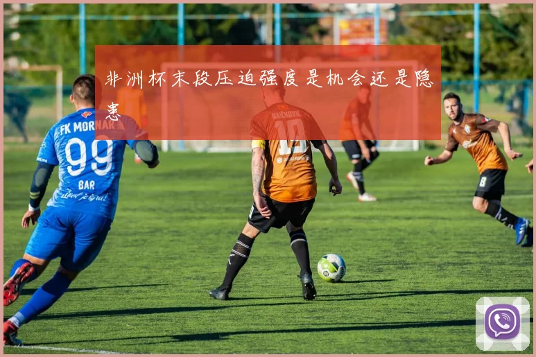 非洲杯末段压迫强度是机会还是隐患