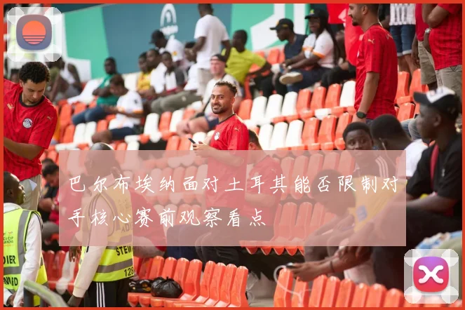 巴尔布埃纳面对土耳其能否限制对手核心赛前观察看点