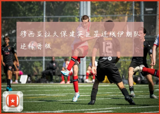 穆西亚拉久保建英巨星连线伊朗队逆转晋级