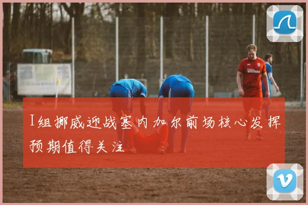 I组挪威迎战塞内加尔前场核心发挥预期值得关注
