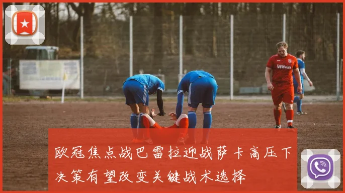 欧冠焦点战巴雷拉迎战萨卡高压下决策有望改变关键战术选择