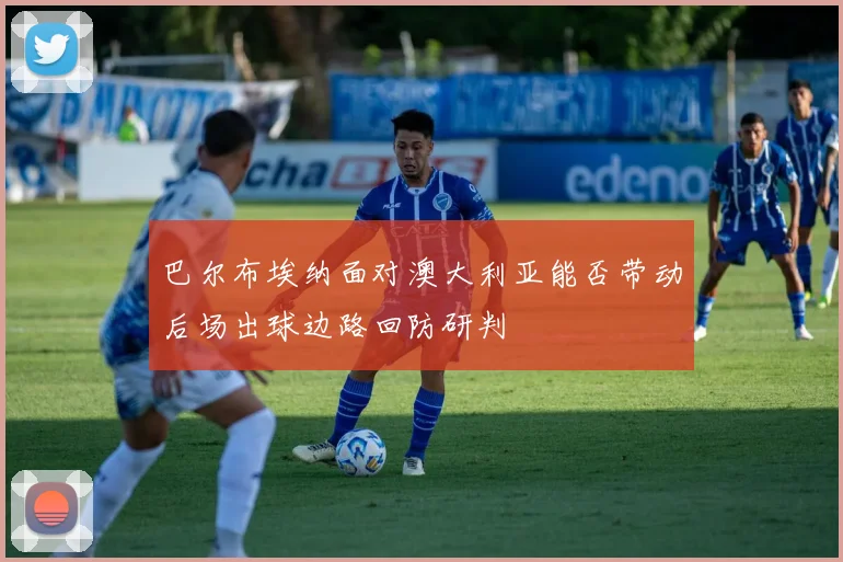 巴尔布埃纳面对澳大利亚能否带动后场出球边路回防研判