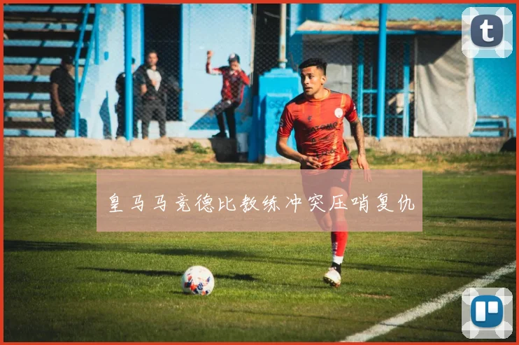 皇马马竞德比教练冲突压哨复仇