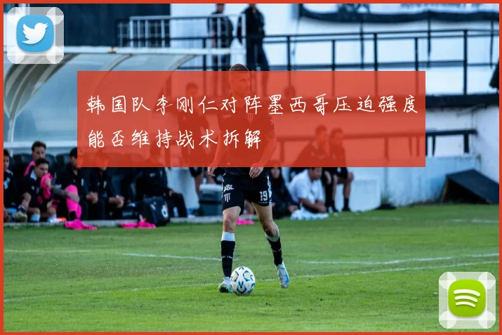韩国队李刚仁对阵墨西哥压迫强度能否维持战术拆解