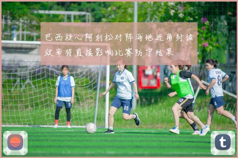 巴西核心阿利松对阵海地近角封堵效率将直接影响比赛防守结果