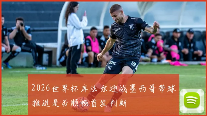 2026世界杯库法尔迎战墨西哥带球推进是否顺畅首发判断