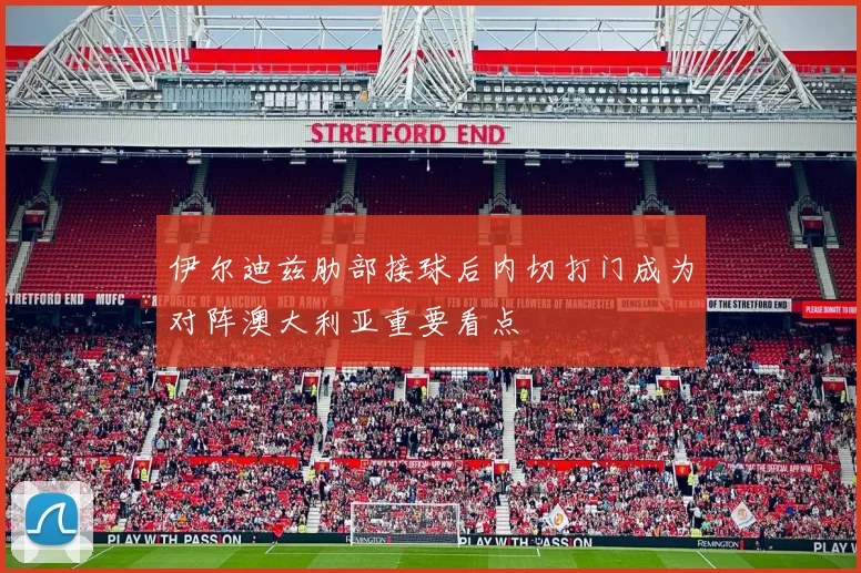 伊尔迪兹肋部接球后内切打门成为对阵澳大利亚重要看点