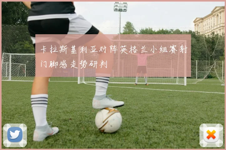 卡拉斯基利亚对阵英格兰小组赛射门脚感走势研判