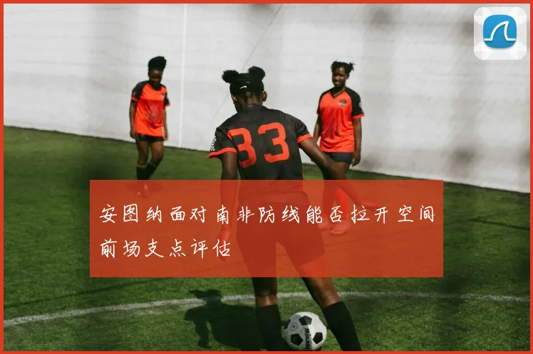 安图纳面对南非防线能否拉开空间前场支点评估