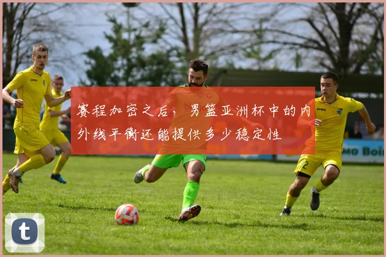 赛程加密之后,男篮亚洲杯中的内外线平衡还能提供多少稳定性