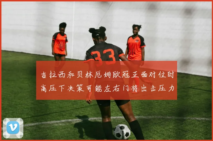 吉拉西和贝林厄姆欧冠正面对位时高压下决策可能左右门将出击压力