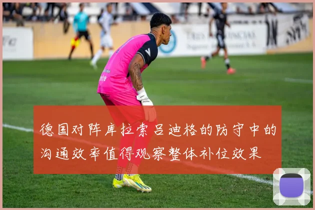 德国对阵库拉索吕迪格的防守中的沟通效率值得观察整体补位效果