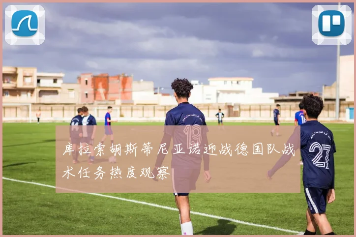 库拉索胡斯蒂尼亚诺迎战德国队战术任务热度观察