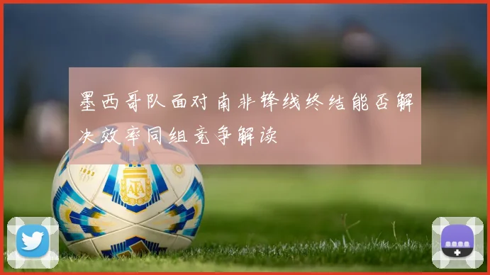 墨西哥队面对南非锋线终结能否解决效率同组竞争解读