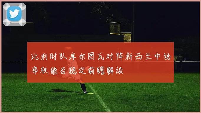 比利时队库尔图瓦对阵新西兰中场串联能否稳定前瞻解读