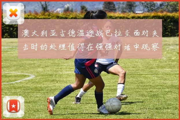 澳大利亚古德温迎战巴拉圭面对夹击时的处理值得在强强对话中观察
