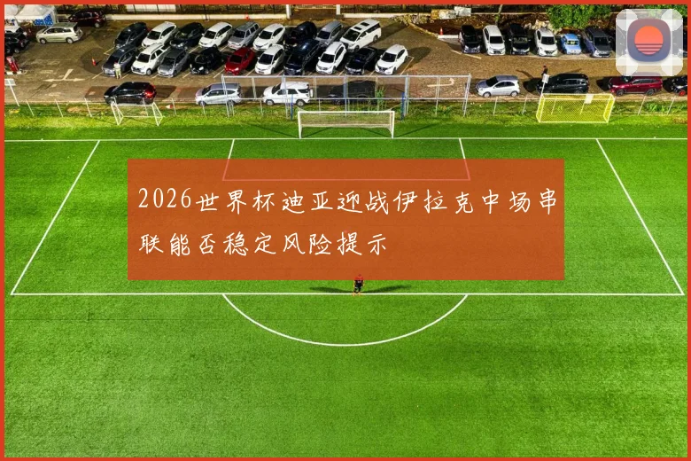 2026世界杯迪亚迎战伊拉克中场串联能否稳定风险提示