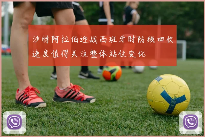 沙特阿拉伯迎战西班牙时防线回收速度值得关注整体站位变化