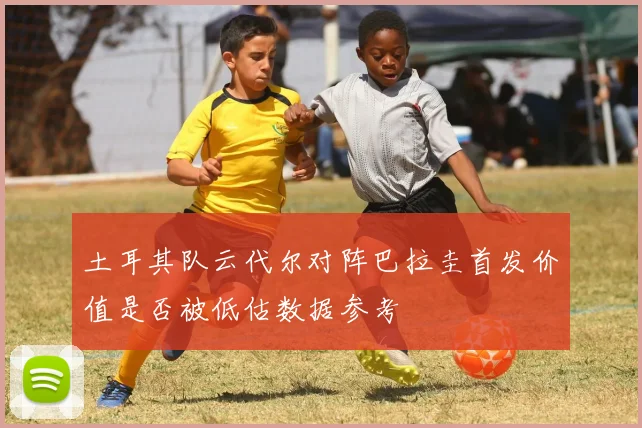 土耳其队云代尔对阵巴拉圭首发价值是否被低估数据参考