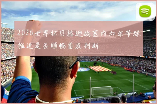 2026世界杯贝格迎战塞内加尔带球推进是否顺畅首发判断