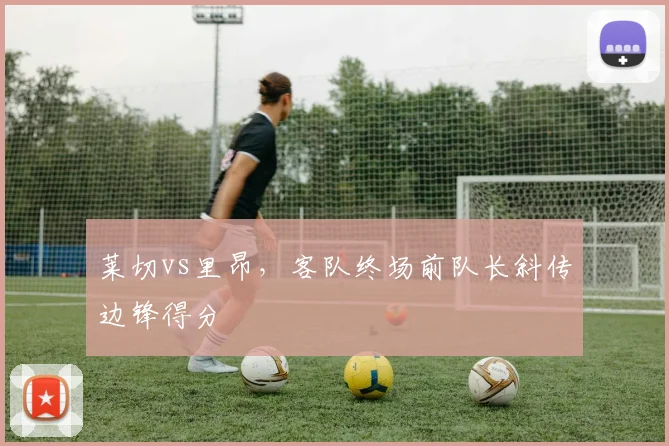 莱切vs里昂,客队终场前队长斜传边锋得分