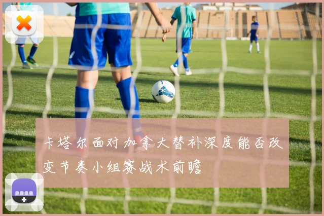 卡塔尔面对加拿大替补深度能否改变节奏小组赛战术前瞻