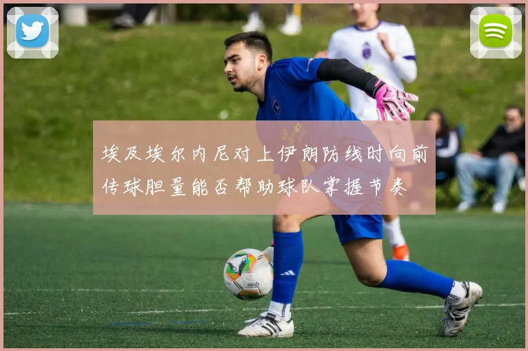 埃及埃尔内尼对上伊朗防线时向前传球胆量能否帮助球队掌握节奏