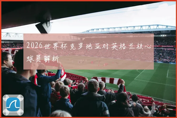 2026世界杯克罗地亚对英格兰核心球员解析