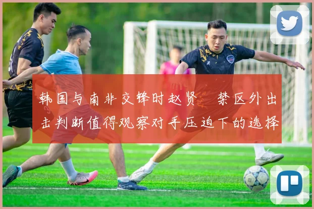 韩国与南非交锋时赵贤祐禁区外出击判断值得观察对手压迫下的选择
