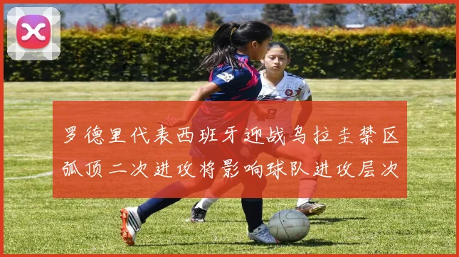 罗德里代表西班牙迎战乌拉圭禁区弧顶二次进攻将影响球队进攻层次