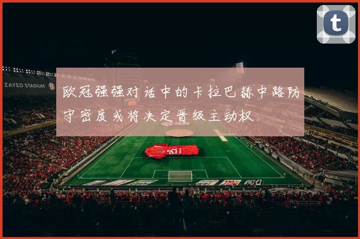 欧冠强强对话中的卡拉巴赫中路防守密度或将决定晋级主动权