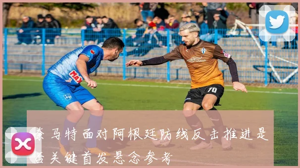 奈马特面对阿根廷防线反击推进是否关键首发悬念参考