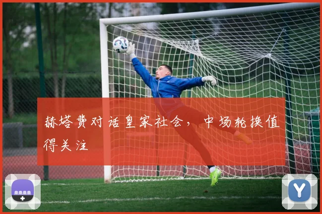 赫塔费对话皇家社会,中场轮换值得关注